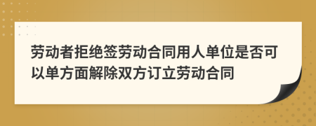 劳动者拒绝签劳动合同用人单位是否可以单方面解除双方订立劳动合同