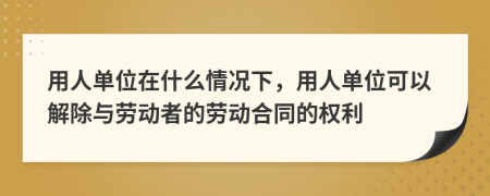 用人单位在什么情况下，用人单位可以解除与劳动者的劳动合同的权利