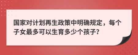 国家对计划再生政策中明确规定，每个子女最多可以生育多少个孩子？