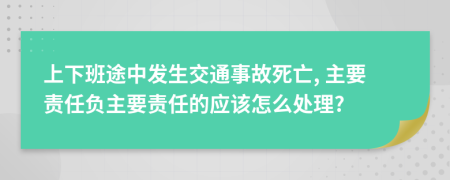 上下班途中发生交通事故死亡, 主要责任负主要责任的应该怎么处理?