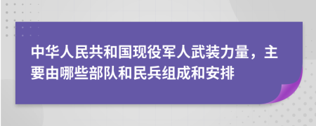 中华人民共和国现役军人武装力量，主要由哪些部队和民兵组成和安排