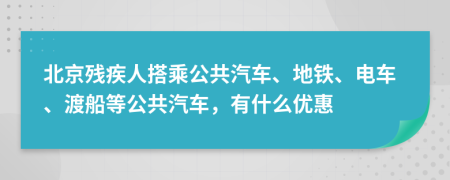 北京残疾人搭乘公共汽车、地铁、电车、渡船等公共汽车，有什么优惠