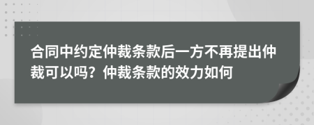 合同中约定仲裁条款后一方不再提出仲裁可以吗？仲裁条款的效力如何