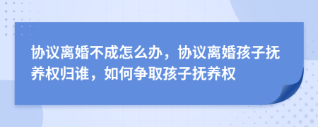 协议离婚不成怎么办，协议离婚孩子抚养权归谁，如何争取孩子抚养权