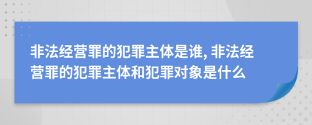 非法经营罪的犯罪主体是谁, 非法经营罪的犯罪主体和犯罪对象是什么