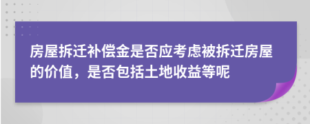 房屋拆迁补偿金是否应考虑被拆迁房屋的价值，是否包括土地收益等呢