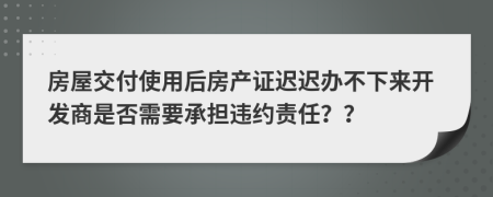 房屋交付使用后房产证迟迟办不下来开发商是否需要承担违约责任？？