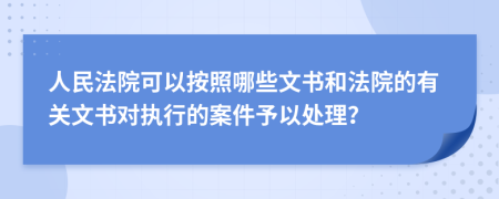 人民法院可以按照哪些文书和法院的有关文书对执行的案件予以处理？