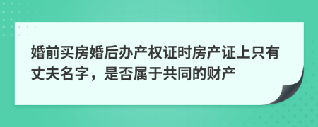 婚前买房婚后办产权证时房产证上只有丈夫名字，是否属于共同的财产