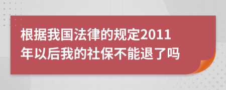 根据我国法律的规定2011年以后我的社保不能退了吗