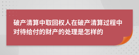 破产清算中取回权人在破产清算过程中对待给付的财产的处理是怎样的