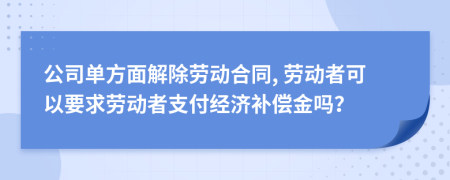 公司单方面解除劳动合同, 劳动者可以要求劳动者支付经济补偿金吗？