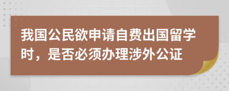 我国公民欲申请自费出国留学时，是否必须办理涉外公证