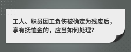 工人、职员因工负伤被确定为残废后，享有抚恤金的，应当如何处理？