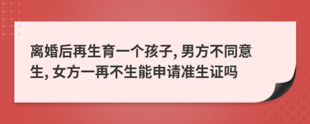 离婚后再生育一个孩子, 男方不同意生, 女方一再不生能申请准生证吗