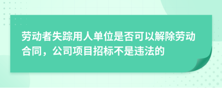 劳动者失踪用人单位是否可以解除劳动合同，公司项目招标不是违法的