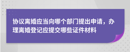 协议离婚应当向哪个部门提出申请，办理离婚登记应提交哪些证件材料