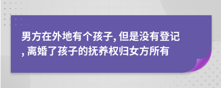 男方在外地有个孩子, 但是没有登记, 离婚了孩子的抚养权归女方所有