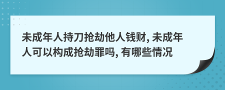 未成年人持刀抢劫他人钱财, 未成年人可以构成抢劫罪吗, 有哪些情况