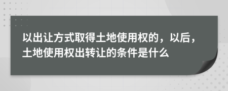 以出让方式取得土地使用权的，以后，土地使用权出转让的条件是什么