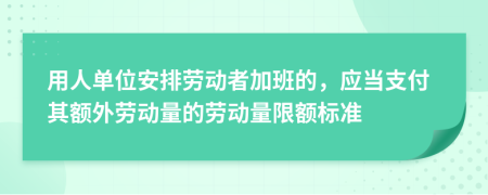 用人单位安排劳动者加班的，应当支付其额外劳动量的劳动量限额标准