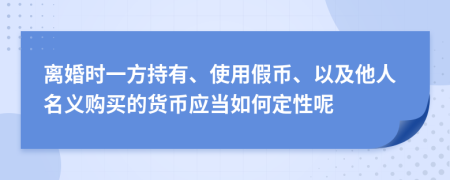 离婚时一方持有、使用假币、以及他人名义购买的货币应当如何定性呢