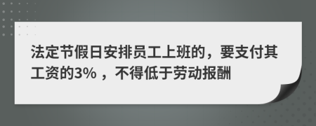 法定节假日安排员工上班的，要支付其工资的3% ，不得低于劳动报酬