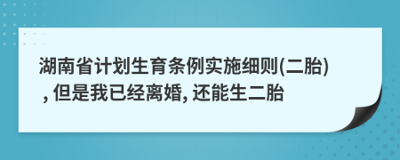 湖南省计划生育条例实施细则(二胎) , 但是我已经离婚, 还能生二胎