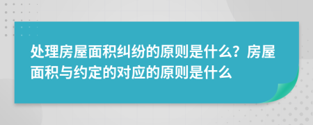 处理房屋面积纠纷的原则是什么？房屋面积与约定的对应的原则是什么