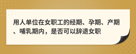 用人单位在女职工的经期、孕期、产期、哺乳期内，是否可以辞退女职