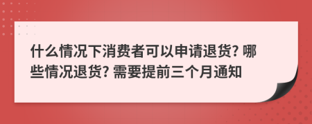 什么情况下消费者可以申请退货? 哪些情况退货? 需要提前三个月通知