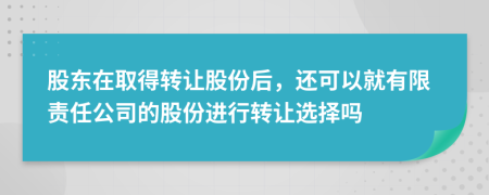 股东在取得转让股份后，还可以就有限责任公司的股份进行转让选择吗