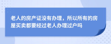 老人的房产证没有办理，所以所有的房屋买卖都要经过老人办理过户吗