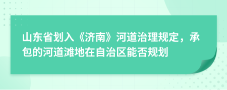 山东省划入《济南》河道治理规定，承包的河道滩地在自治区能否规划