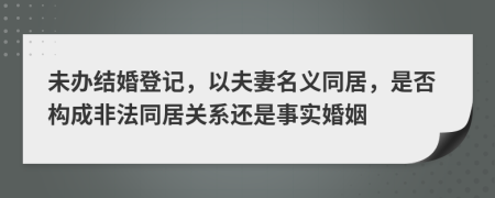 未办结婚登记，以夫妻名义同居，是否构成非法同居关系还是事实婚姻
