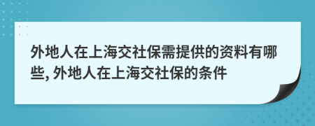 外地人在上海交社保需提供的资料有哪些, 外地人在上海交社保的条件