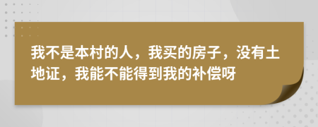 我不是本村的人，我买的房子，没有土地证，我能不能得到我的补偿呀