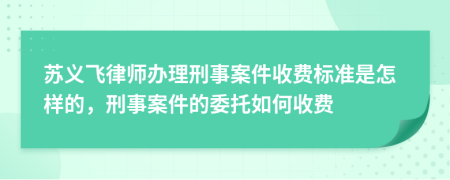 苏义飞律师办理刑事案件收费标准是怎样的，刑事案件的委托如何收费