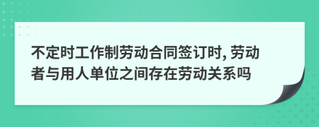 不定时工作制劳动合同签订时, 劳动者与用人单位之间存在劳动关系吗