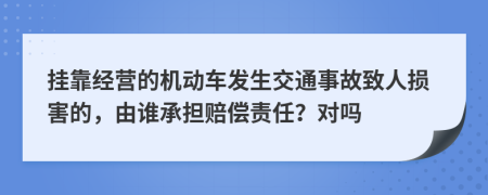 挂靠经营的机动车发生交通事故致人损害的，由谁承担赔偿责任？对吗