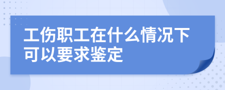 工伤职工在什么情况下可以要求鉴定