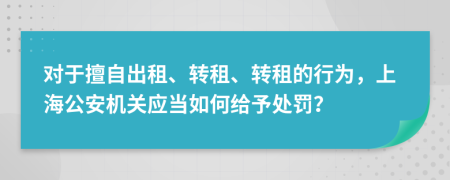 对于擅自出租、转租、转租的行为，上海公安机关应当如何给予处罚？