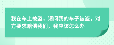 我在车上被盗，请问我的车子被盗，对方要求赔偿我们。我应该怎么办