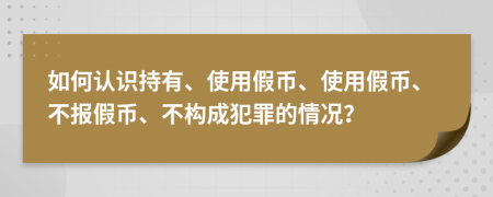 如何认识持有、使用假币、使用假币、不报假币、不构成犯罪的情况？