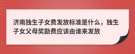 济南独生子女费发放标准是什么，独生子女父母奖励费应该由谁来发放