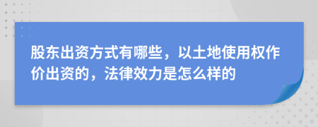 股东出资方式有哪些，以土地使用权作价出资的，法律效力是怎么样的