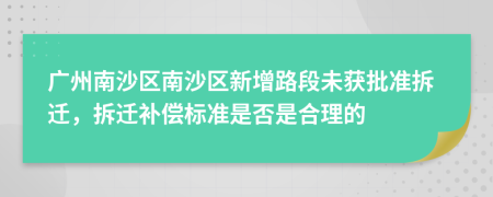 广州南沙区南沙区新增路段未获批准拆迁，拆迁补偿标准是否是合理的