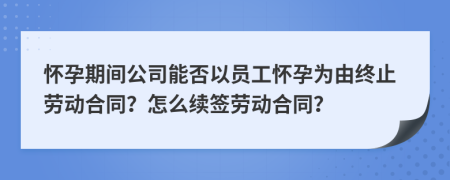 怀孕期间公司能否以员工怀孕为由终止劳动合同？怎么续签劳动合同？