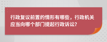 行政复议前置的情形有哪些，行政机关应当向哪个部门提起行政诉讼？