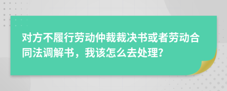 对方不履行劳动仲裁裁决书或者劳动合同法调解书，我该怎么去处理？